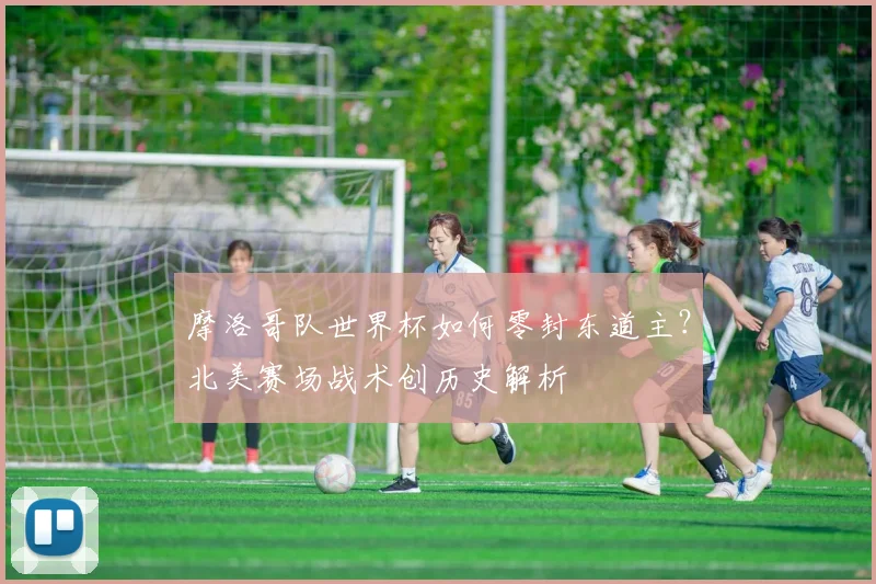 摩洛哥队世界杯如何零封东道主？北美赛场战术创历史解析