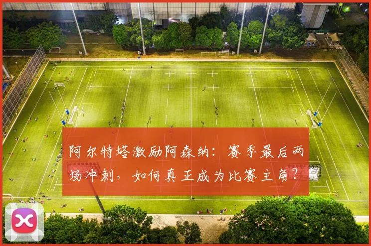 阿尔特塔激励阿森纳：赛季最后两场冲刺，如何真正成为比赛主角？