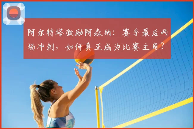 阿尔特塔激励阿森纳：赛季最后两场冲刺，如何真正成为比赛主角？
