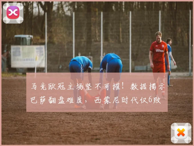 马竞欧冠主场坚不可摧！数据揭示巴萨翻盘难度，西蒙尼时代仅6败