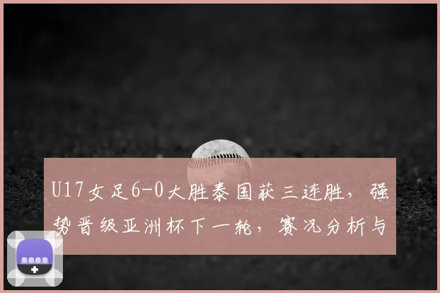 U17女足6-0大胜泰国获三连胜，强势晋级亚洲杯下一轮，赛况分析与对手前瞻