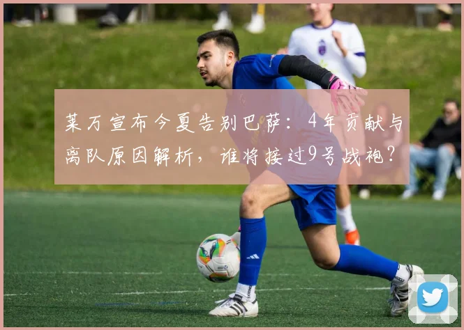 莱万宣布今夏告别巴萨：4年贡献与离队原因解析，谁将接过9号战袍？