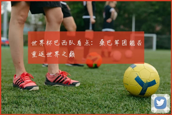 世界杯巴西队看点：桑巴军团能否重返世界之巅