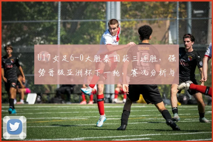 U17女足6-0大胜泰国获三连胜，强势晋级亚洲杯下一轮，赛况分析与对手前瞻