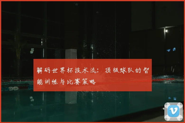 解码世界杯技术流:顶级球队的智能训练与比赛策略